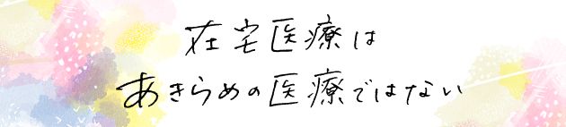 在宅医療はあきらめの医療じゃない