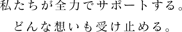 私たちが全力でサポートする。どんな想いも受け止める。